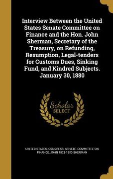 portada Interview Between the United States Senate Committee on Finance and the Hon. John Sherman, Secretary of the Treasury, on Refunding, Resumption, Legal- (en Inglés)