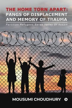 portada The Home Torn Apart: Pangs of Displacement and Memory of Trauma: Partition Refugees, Barak Valley Of Assam