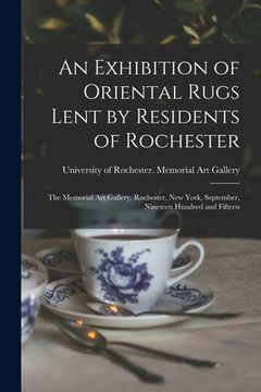 portada An Exhibition of Oriental Rugs Lent by Residents of Rochester: the Memorial Art Gallery, Rochester, New York, September, Nineteen Hundred and Fifteen (en Inglés)