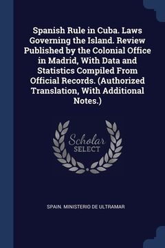 portada Spanish Rule in Cuba. Laws Governing the Island. Review Published by the Colonial Office in Madrid, With Data and Statistics Compiled From Official Re