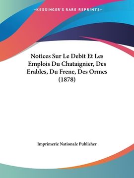 portada Notices Sur Le Debit Et Les Emplois Du Chataignier, Des Erables, Du Frene, Des Ormes (1878) (en Francés)