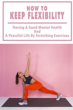 How To Keep Flexibility: Having A Good Mental Health And A Peaceful Life By Stretching Exercises: Flexibility