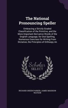 portada The National Pronouncing Speller: Embracing a Strictly Graded Classification of the Primitive, and the More Important Derivative Words of the English (en Inglés)