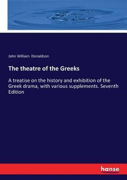 portada The theatre of the Greeks: A treatise on the history and exhibition of the Greek drama, with various supplements. Seventh Edition (en Inglés)