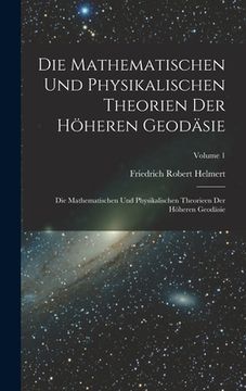 portada Die Mathematischen Und Physikalischen Theorien Der Höheren Geodäsie: Die Mathematischen Und Physikalischen Theorieen Der Höheren Geodäsie; Volume 1 (in German)