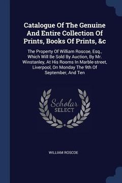 portada Catalogue Of The Genuine And Entire Collection Of Prints, Books Of Prints, &c: The Property Of William Roscoe, Esq., Which Will Be Sold By Auction, By (en Inglés)