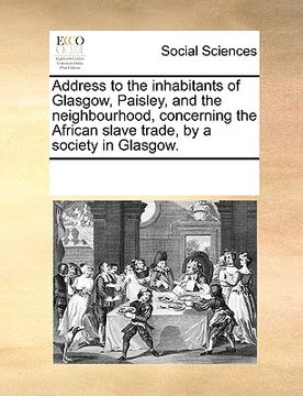portada address to the inhabitants of glasgow, paisley, and the neighbourhood, concerning the african slave trade, by a society in glasgow. (en Inglés)