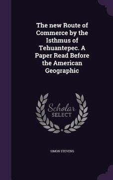 portada The new Route of Commerce by the Isthmus of Tehuantepec. A Paper Read Before the American Geographic (en Inglés)