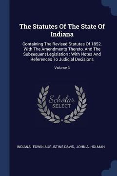 portada The Statutes Of The State Of Indiana: Containing The Revised Statutes Of 1852, With The Amendments Thereto, And The Subsequent Legislation: With Notes (en Inglés)