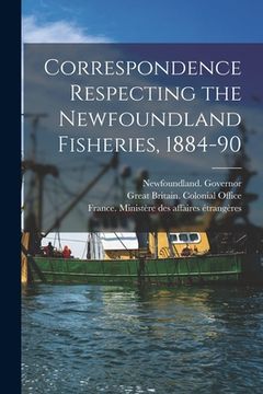 portada Correspondence Respecting the Newfoundland Fisheries, 1884-90 [microform] (in English)