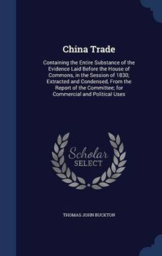 portada China Trade: Containing the Entire Substance of the Evidence Laid Before the House of Commons, in the Session of 1830; Extracted and Condensed, From ... Committee; for Commercial and Political Uses