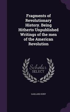 portada Fragments of Revolutionary History. Being Hitherto Unpublished Writings of the men of the American Revolution (en Inglés)