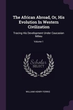 portada The African Abroad, Or, His Evolution In Western Civilization: Tracing His Development Under Caucasian Milieu; Volume 1 (en Inglés)