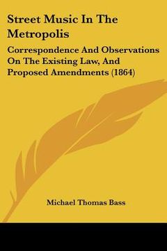 portada street music in the metropolis: correspondence and observations on the existing law, and proposed amendments (1864) (en Inglés)