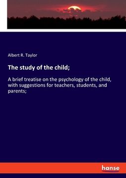 portada The study of the child;: A brief treatise on the psychology of the child, with suggestions for teachers, students, and parents; (en Inglés)