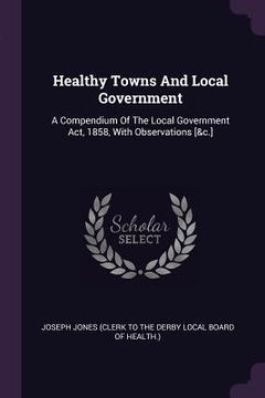 portada Healthy Towns And Local Government: A Compendium Of The Local Government Act, 1858, With Observations [&c.] (in English)