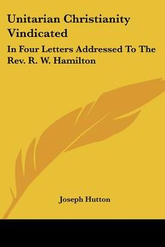 portada unitarian christianity vindicated: in four letters addressed to the rev. r. w. hamilton (en Inglés)