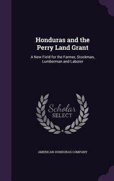 portada Honduras and the Perry Land Grant: A New Field for the Farmer, Stockman, Lumberman and Laborer (en Inglés)
