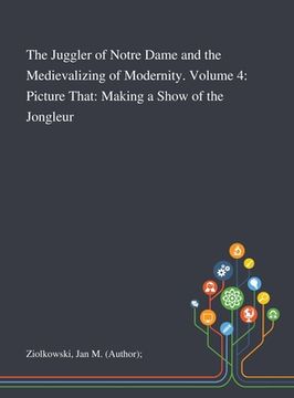 portada The Juggler of Notre Dame and the Medievalizing of Modernity. Volume 4: Picture That: Making a Show of the Jongleur (en Inglés)