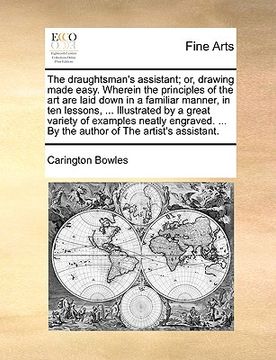 portada the draughtsman's assistant; or, drawing made easy. wherein the principles of the art are laid down in a familiar manner, in ten lessons, ... illustra