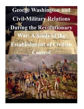 portada George Washington and Civil-Military Relations During the Revolutionary War: A Study of the Establishment of Civilian Control (en Inglés)