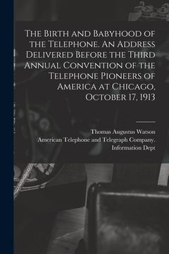 portada The Birth and Babyhood of the Telephone. An Address Delivered Before the Third Annual Convention of the Telephone Pioneers of America at Chicago, Octo (en Inglés)