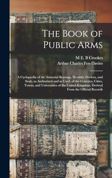 portada The Book of Public Arms; A Cyclopædia of the Armorial Bearings, Heraldic Devices, and Seals, as Authorized and as Used, of the Counties, Cities,. Kingdom. Derived From the Official Records (en Inglés)