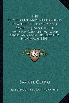 portada the blessed life and meritorious death of our lord and saviour jesus christ: from his conception to his cross, and form his cross to his crown (1801) (in English)