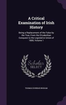 portada A Critical Examination of Irish History: Being a Replacement of the False by the True, From the Elizabethan Conquest to the Legislative Union of 1800, (en Inglés)