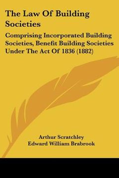 portada the law of building societies: comprising incorporated building societies, benefit building societies under the act of 1836 (1882) (en Inglés)