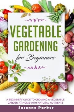 Vegetable Gardening for Beginners: A Beginners Guide To Growe A Vegetable Garden At Home with Natural Nutrients (en Inglés)