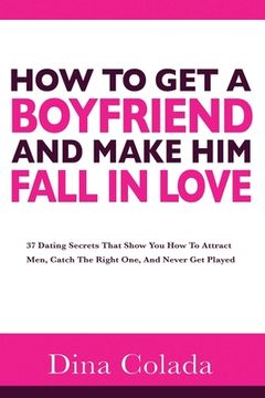 portada How To Get A Boyfriend And Make Him Fall In Love: 37 Dating Secrets That Show You How To Attract Men, Catch The Right One, And Never Get Played (en Inglés)