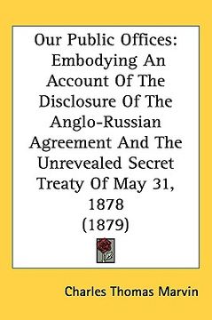 portada our public offices: embodying an account of the disclosure of the anglo-russian agreement and the unrevealed secret treaty of may 31, 1878 (en Inglés)
