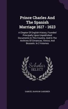 portada Prince Charles And The Spanish Marriage 1617 - 1623: A Chapter Of English History, Founded Principally Upon Unpublished Documents In This Country, And (en Inglés)