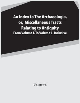 portada An Index To The Archaeologia, Or, Miscellaneous Tracts Relating To Antiquity From Volume I. To Volume L. Inclusive (en Inglés)