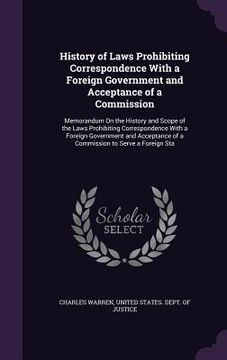 portada History of Laws Prohibiting Correspondence With a Foreign Government and Acceptance of a Commission: Memorandum On the History and Scope of the Laws P (en Inglés)