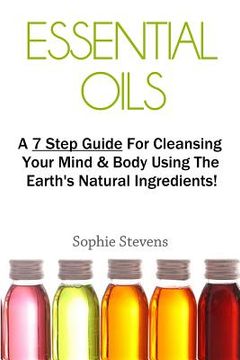 portada Essential Oils: A 7 Step Guide for Cleansing Your Mind & Body Using the Earth's Natural Ingredients! (en Inglés)