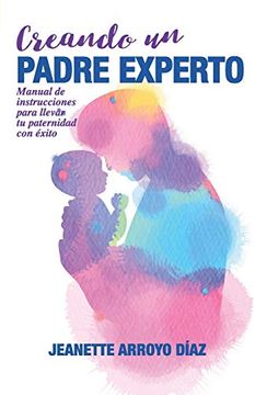 portada Creando un Padre Experto: Manual de Instrucciones Para Llevar tu Paternidad con Éxito.