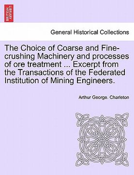 portada the choice of coarse and fine-crushing machinery and processes of ore treatment ... excerpt from the transactions of the federated institution of mini (en Inglés)