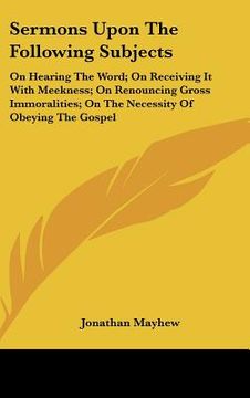 portada sermons upon the following subjects: on hearing the word; on receiving it with meekness; on renouncing gross immoralities; on the necessity of obeying (en Inglés)