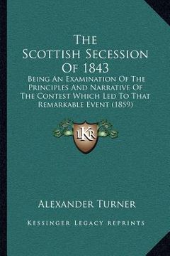 portada the scottish secession of 1843: being an examination of the principles and narrative of the contest which led to that remarkable event (1859) (en Inglés)