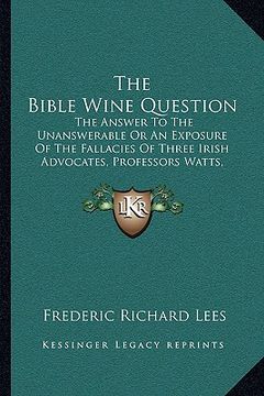 portada the bible wine question: the answer to the unanswerable or an exposure of the fallacies of three irish advocates, professors watts, wallace, an (en Inglés)