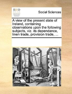 portada a view of the present state of ireland, containing observations upon the following subjects, viz. its dependance, linen trade, provision trade, ... (en Inglés)