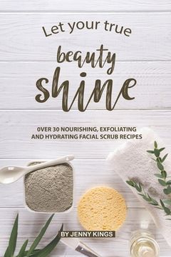 portada Let Your True Beauty Shine: Over 30 Nourishing, Exfoliating and Hydrating Facial Scrub Recipes (in English)