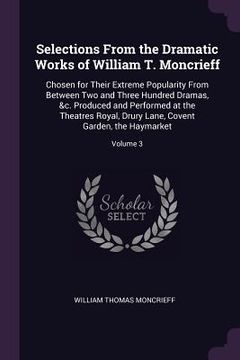 portada Selections From the Dramatic Works of William T. Moncrieff: Chosen for Their Extreme Popularity From Between Two and Three Hundred Dramas, &c. Produce (en Inglés)