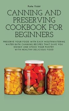 portada Canning and Preserving Cookbook for Beginners: Preserve Your Food with Easy Mouthwatering Water Bath Canning Recipes that Save You Money and Stock You (en Inglés)