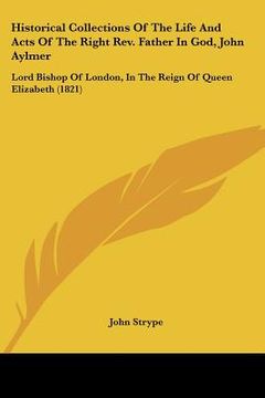 portada historical collections of the life and acts of the right rev. father in god, john aylmer: lord bishop of london, in the reign of queen elizabeth (1821 (in English)