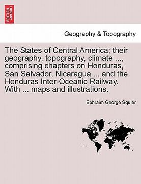 portada the states of central america; their geography, topography, climate ..., comprising chapters on honduras, san salvador, nicaragua ... and the honduras (en Inglés)