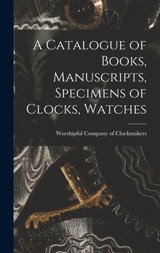 portada A Catalogue of Books, Manuscripts, Specimens of Clocks, Watches (en Inglés)