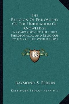 portada the religion of philosophy or the unification of knowledge: a comparison of the chief philosophical and religious systems of the world (1885) (en Inglés)
